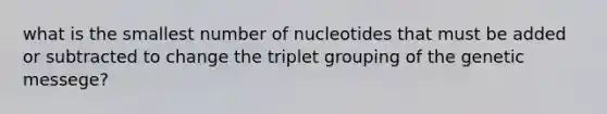 what is the smallest number of nucleotides that must be added or subtracted to change the triplet grouping of the genetic messege?