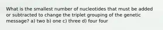 What is the smallest number of nucleotides that must be added or subtracted to change the triplet grouping of the genetic message? a) two b) one c) three d) four four