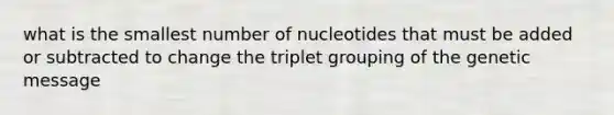 what is the smallest number of nucleotides that must be added or subtracted to change the triplet grouping of the genetic message