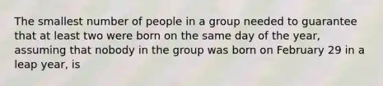 The smallest number of people in a group needed to guarantee that at least two were born on the same day of the year, assuming that nobody in the group was born on February 29 in a leap year, is