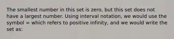 The smallest number in this set is zero, but this set does not have a largest number. Using interval notation, we would use the symbol ∞ which refers to positive infinity, and we would write the set as: