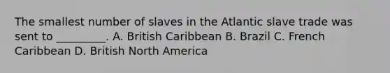 The smallest number of slaves in the Atlantic slave trade was sent to _________. A. British Caribbean B. Brazil C. French Caribbean D. British North America