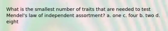 What is the smallest number of traits that are needed to test Mendel's law of independent assortment? a. one c. four b. two d. eight