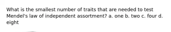 What is the smallest number of traits that are needed to test Mendel's law of independent assortment? a. one b. two c. four d. eight