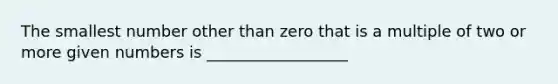 The smallest number other than zero that is a multiple of two or more given numbers is __________________