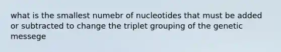 what is the smallest numebr of nucleotides that must be added or subtracted to change the triplet grouping of the genetic messege