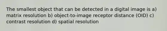 The smallest object that can be detected in a digital image is a) matrix resolution b) object-to-image receptor distance (OID) c) contrast resolution d) spatial resolution