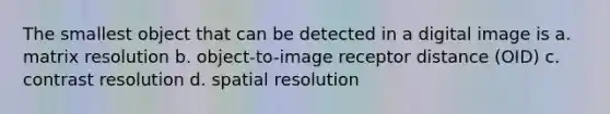 The smallest object that can be detected in a digital image is a. matrix resolution b. object-to-image receptor distance (OID) c. contrast resolution d. spatial resolution