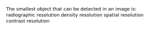 The smallest object that can be detected in an image is: radiographic resolution density resolution spatial resolution contrast resolution