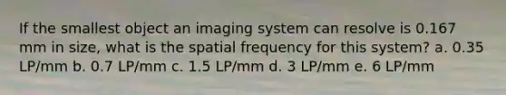 If the smallest object an imaging system can resolve is 0.167 mm in size, what is the spatial frequency for this system? a. 0.35 LP/mm b. 0.7 LP/mm c. 1.5 LP/mm d. 3 LP/mm e. 6 LP/mm