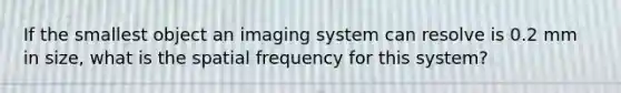 If the smallest object an imaging system can resolve is 0.2 mm in size, what is the spatial frequency for this system?