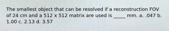 The smallest object that can be resolved if a reconstruction FOV of 24 cm and a 512 x 512 matrix are used is _____ mm. a. .047 b. 1.00 c. 2.13 d. 3.57