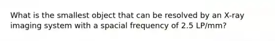 What is the smallest object that can be resolved by an X-ray imaging system with a spacial frequency of 2.5 LP/mm?