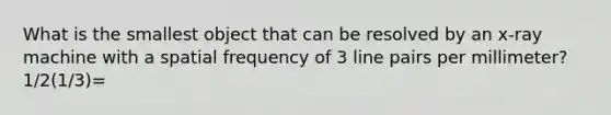 What is the smallest object that can be resolved by an x-ray machine with a spatial frequency of 3 line pairs per millimeter? 1/2(1/3)=