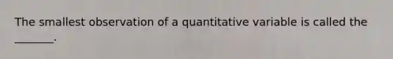 The smallest observation of a quantitative variable is called the _______.