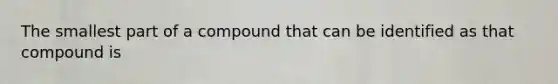 The smallest part of a compound that can be identified as that compound is