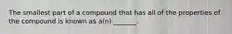 The smallest part of a compound that has all of the properties of the compound is known as a(n) _______.