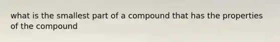 what is the smallest part of a compound that has the properties of the compound