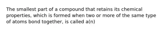 The smallest part of a compound that retains its chemical properties, which is formed when two or more of the same type of atoms bond together, is called a(n)