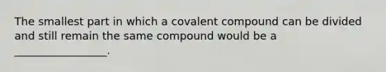 The smallest part in which a covalent compound can be divided and still remain the same compound would be a _________________.