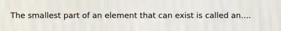 The smallest part of an element that can exist is called an....