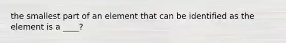 the smallest part of an element that can be identified as the element is a ____?