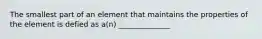 The smallest part of an element that maintains the properties of the element is defied as a(n) ______________