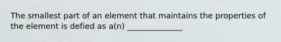 The smallest part of an element that maintains the properties of the element is defied as a(n) ______________