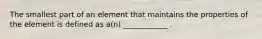 The smallest part of an element that maintains the properties of the element is defined as a(n) ____________ .