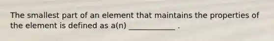 The smallest part of an element that maintains the properties of the element is defined as a(n) ____________ .