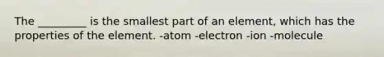 The _________ is the smallest part of an element, which has the properties of the element. -atom -electron -ion -molecule