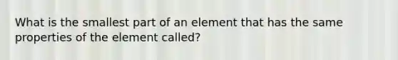 What is the smallest part of an element that has the same properties of the element called?