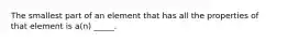 The smallest part of an element that has all the properties of that element is a(n) _____.