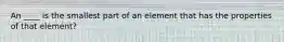 An ____ is the smallest part of an element that has the properties of that element?