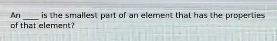 An ____ is the smallest part of an element that has the properties of that element?