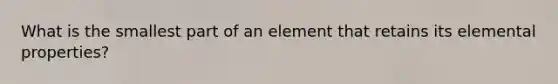 What is the smallest part of an element that retains its elemental properties?