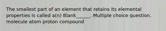 The smallest part of an element that retains its elemental properties is called a(n) Blank______. Multiple choice question. molecule atom proton compound