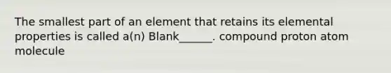 The smallest part of an element that retains its elemental properties is called a(n) Blank______. compound proton atom molecule