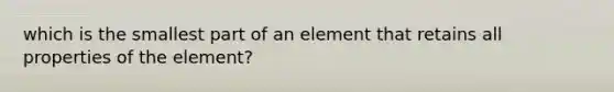 which is the smallest part of an element that retains all properties of the element?