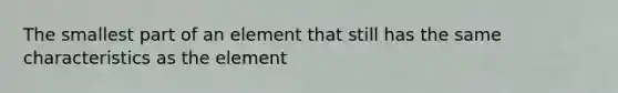 The smallest part of an element that still has the same characteristics as the element