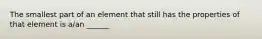 The smallest part of an element that still has the properties of that element is a/an ______