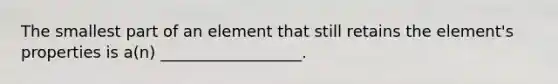 The smallest part of an element that still retains the element's properties is a(n) __________________.