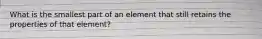 What is the smallest part of an element that still retains the properties of that element?