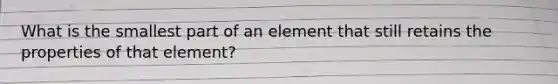 What is the smallest part of an element that still retains the properties of that element?