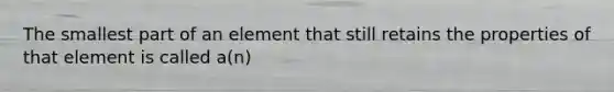 The smallest part of an element that still retains the properties of that element is called a(n)