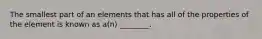 The smallest part of an elements that has all of the properties of the element is known as a(n) ________.