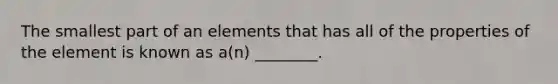 The smallest part of an elements that has all of the properties of the element is known as a(n) ________.