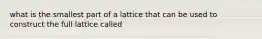 what is the smallest part of a lattice that can be used to construct the full lattice called