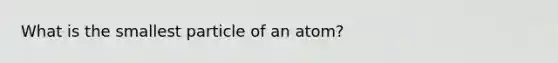 What is the smallest particle of an atom?