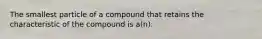 The smallest particle of a compound that retains the characteristic of the compound is a(n):